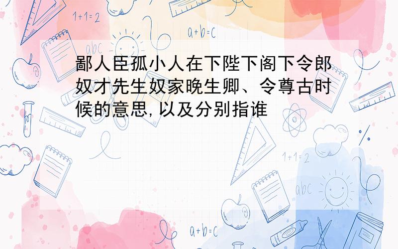 鄙人臣孤小人在下陛下阁下令郎奴才先生奴家晚生卿、令尊古时候的意思,以及分别指谁