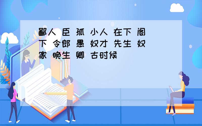 鄙人 臣 孤 小人 在下 阁下 令郎 愚 奴才 先生 奴家 晚生 卿 古时候