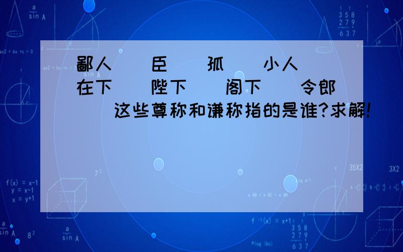 鄙人（）臣（）孤（）小人（）在下（）陛下（）阁下（）令郎（）这些尊称和谦称指的是谁?求解!