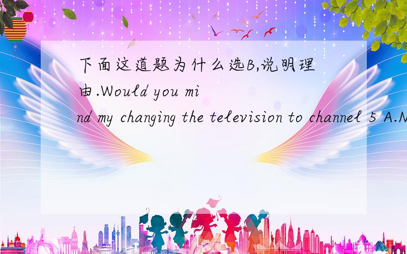 下面这道题为什么选B,说明理由.Would you mind my changing the television to channel 5 A.Never mind B.No,not at all C.Excuse me.D.Yes,go ahead.