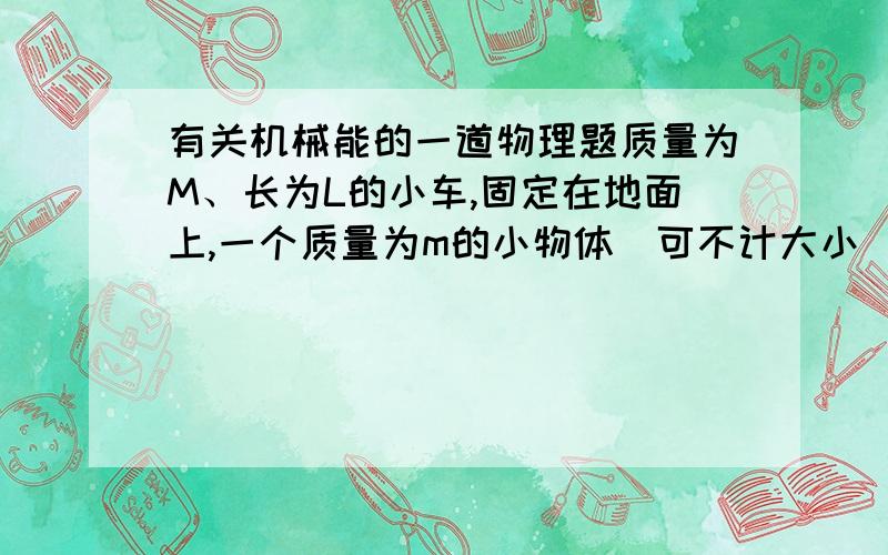 有关机械能的一道物理题质量为M、长为L的小车,固定在地面上,一个质量为m的小物体（可不计大小）以水平速度V0从小车一端沿表面滑行,小物体从小车另一端滑离小车时,速度减为V0/2；现在把