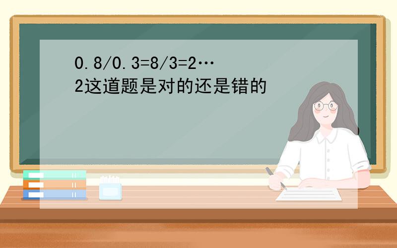 0.8/0.3=8/3=2…2这道题是对的还是错的