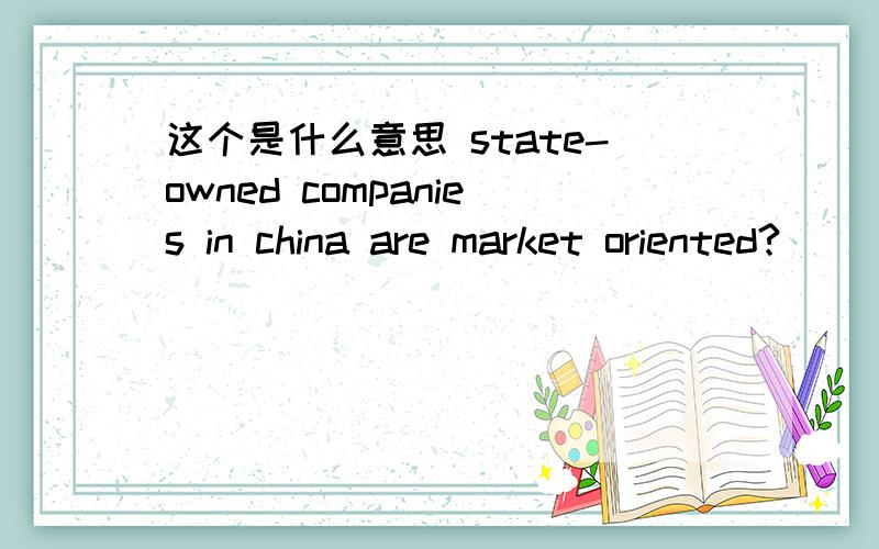 这个是什么意思 state-owned companies in china are market oriented?