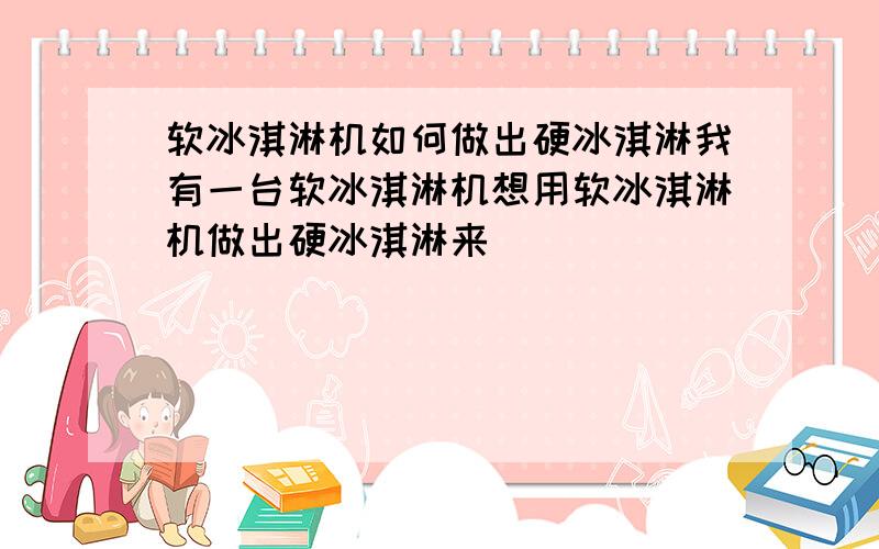 软冰淇淋机如何做出硬冰淇淋我有一台软冰淇淋机想用软冰淇淋机做出硬冰淇淋来