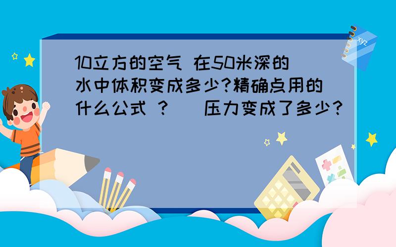 10立方的空气 在50米深的水中体积变成多少?精确点用的什么公式 ？   压力变成了多少？