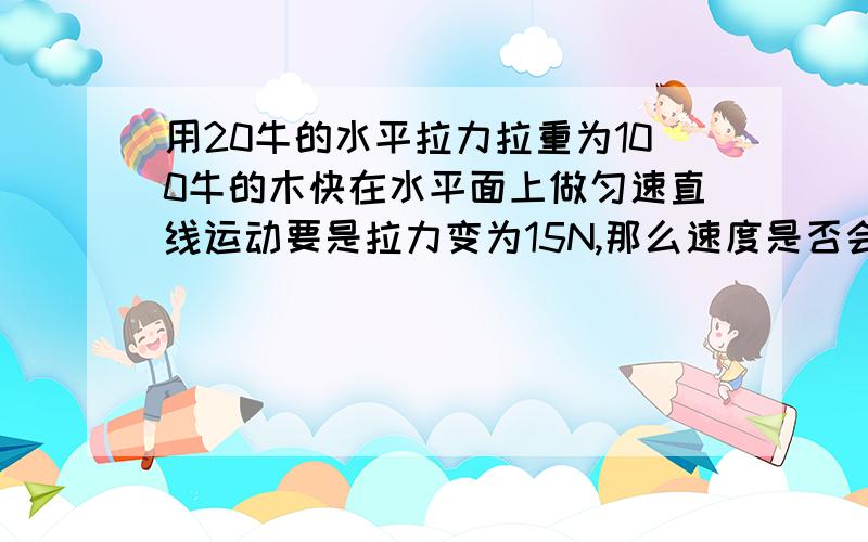 用20牛的水平拉力拉重为100牛的木快在水平面上做匀速直线运动要是拉力变为15N,那么速度是否会改变?