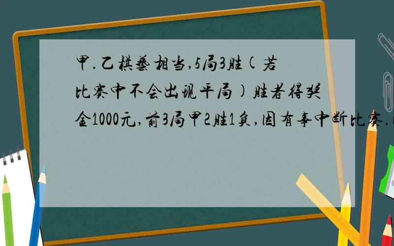 甲.乙棋艺相当,5局3胜(若比赛中不会出现平局)胜者得奖金1000元,前3局甲2胜1负,因有事中断比赛.问怎样分配奖金最合理.说明理由.