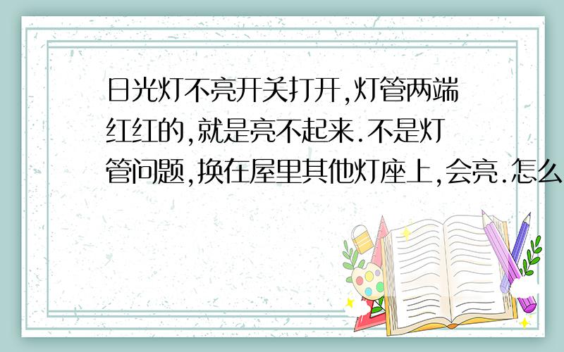 日光灯不亮开关打开,灯管两端红红的,就是亮不起来.不是灯管问题,换在屋里其他灯座上,会亮.怎么办