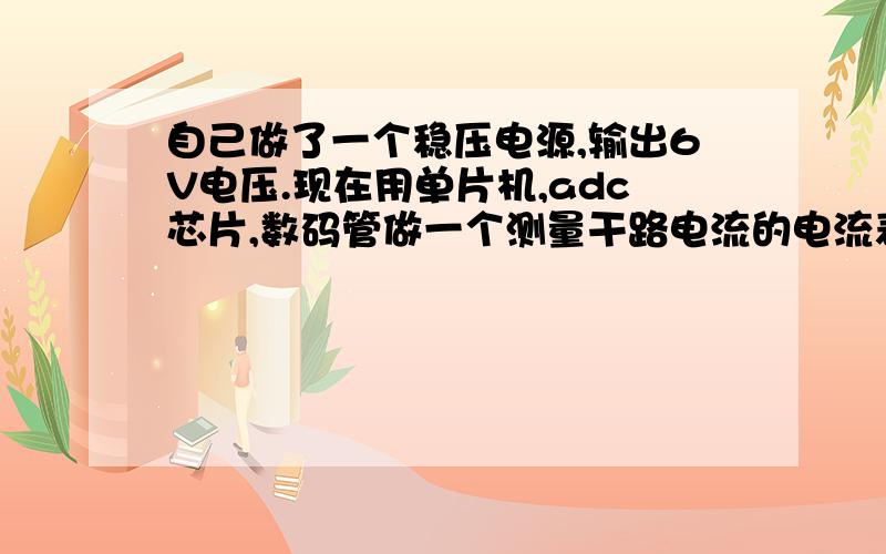 自己做了一个稳压电源,输出6V电压.现在用单片机,adc芯片,数码管做一个测量干路电流的电流表,最主要的是电流采集部分不大会,其他的都懂.