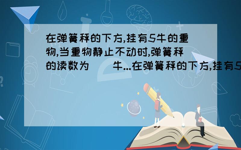 在弹簧秤的下方,挂有5牛的重物,当重物静止不动时,弹簧秤的读数为（）牛...在弹簧秤的下方,挂有5牛的重物,当重物静止不动时,弹簧秤的读数为（）牛,当弹簧秤拉着重物以0.5米/秒速度匀速下