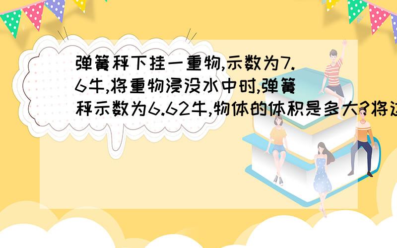 弹簧秤下挂一重物,示数为7.6牛,将重物浸没水中时,弹簧秤示数为6.62牛,物体的体积是多大?将这一重物浸没在密度为0.8×103千克/米3的液体中时,弹簧秤的示数是多大?