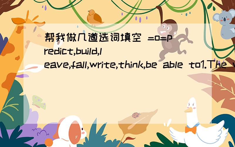 帮我做几道选词填空 =o=predict,build,leave,fall,write,think,be able to1.The workers spent 2 hours __the subway.2.Who __the article?Yang Li did.3.I went to Hangzhou and __ in love with it.4.__the future can be diffcult.5.They __ come bank tomm