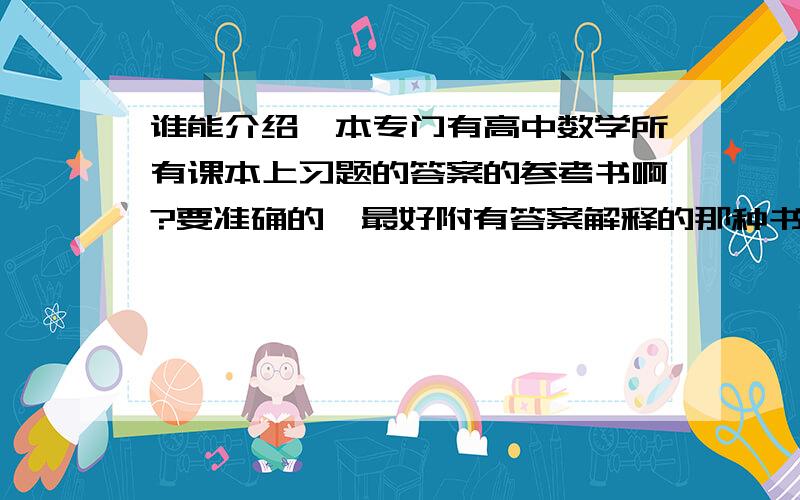 谁能介绍一本专门有高中数学所有课本上习题的答案的参考书啊?要准确的,最好附有答案解释的那种书!如上!