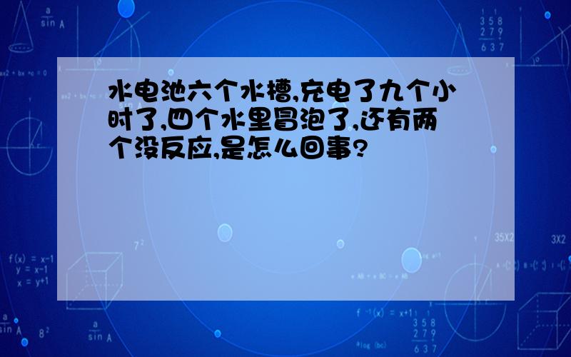 水电池六个水槽,充电了九个小时了,四个水里冒泡了,还有两个没反应,是怎么回事?