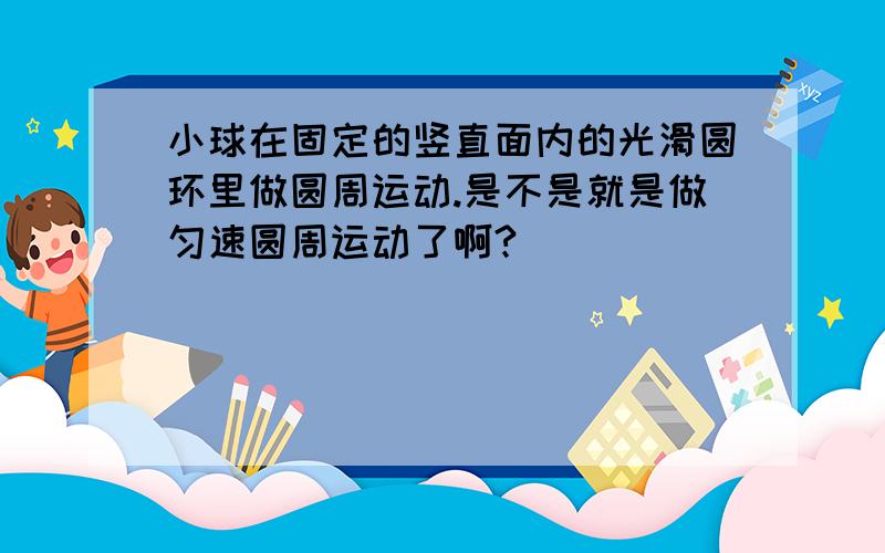 小球在固定的竖直面内的光滑圆环里做圆周运动.是不是就是做匀速圆周运动了啊?