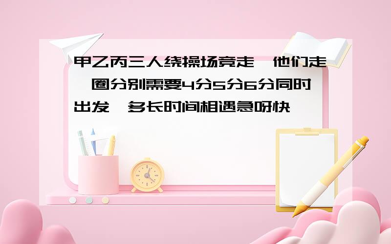 甲乙丙三人绕操场竞走,他们走一圈分别需要4分5分6分同时出发,多长时间相遇急呀快