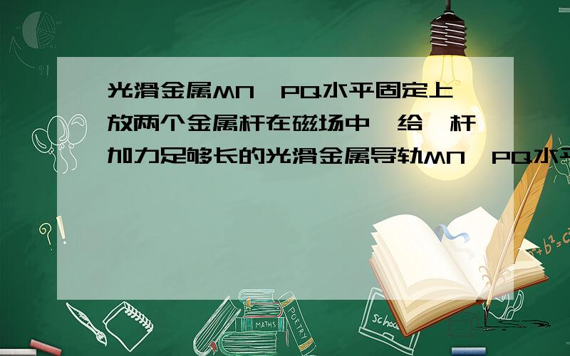 光滑金属MN、PQ水平固定上放两个金属杆在磁场中,给一杆加力足够长的光滑金属导轨MN、PQ水平平行固定,置于竖直向上的匀强磁场中,在导轨上放两条金属杆ab、cd,两杆平行且与导轨垂直接触良