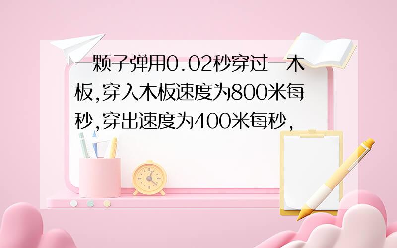 一颗子弹用0.02秒穿过一木板,穿入木板速度为800米每秒,穿出速度为400米每秒,