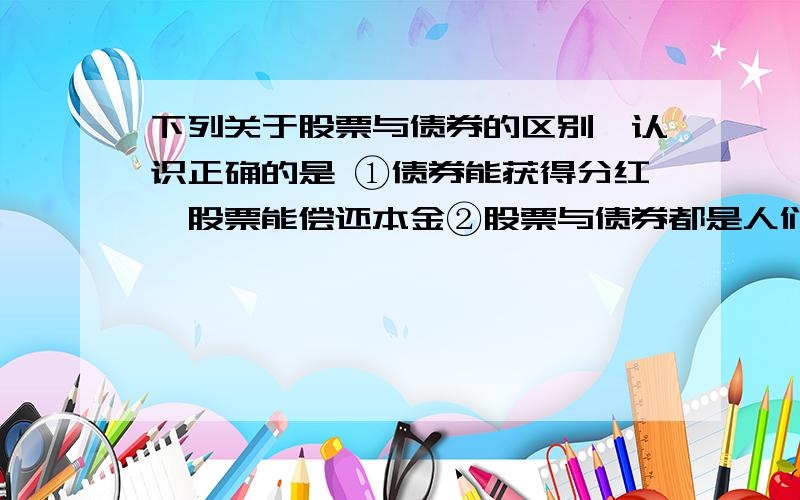 下列关于股票与债券的区别,认识正确的是 ①债券能获得分红,股票能偿还本金②股票与债券都是人们常见下列关于股票与债券的区别,认识正确的是 ①债券能获得分红,股票能偿还本金②股票