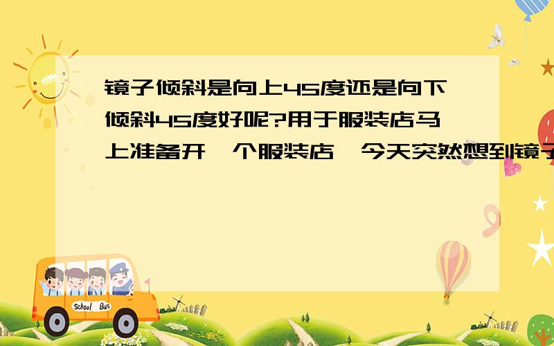 镜子倾斜是向上45度还是向下倾斜45度好呢?用于服装店马上准备开一个服装店,今天突然想到镜子的角度问题.希望懂得可以给我一点意见,谢谢.希望能详细的说明.