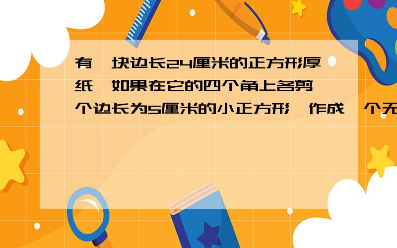 有一块边长24厘米的正方形厚纸,如果在它的四个角上各剪一个边长为5厘米的小正方形,作成一个无盖的纸盒.纸盒的表面积有多大