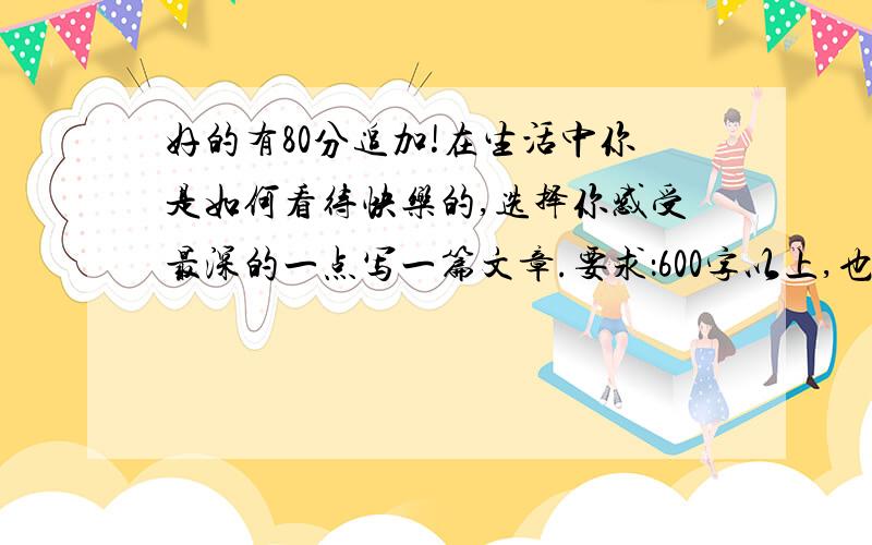 好的有80分追加!在生活中你是如何看待快乐的,选择你感受最深的一点写一篇文章.要求：600字以上,也不要太多!内容新颖!开头结尾有优美语句和名言,文章条理清楚,语言流畅!好的追加80分以上