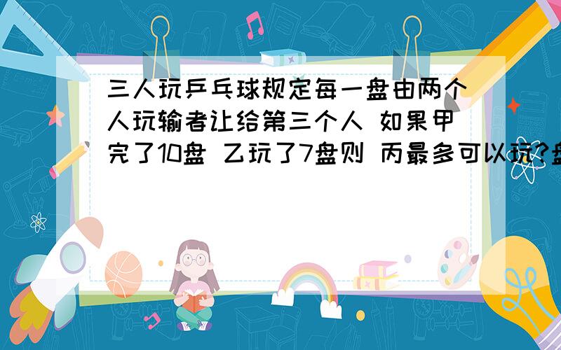 三人玩乒乓球规定每一盘由两个人玩输者让给第三个人 如果甲完了10盘 乙玩了7盘则 丙最多可以玩?盘