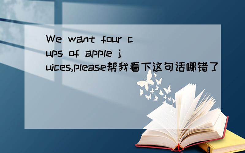 We want four cups of apple juices,please帮我看下这句话哪错了