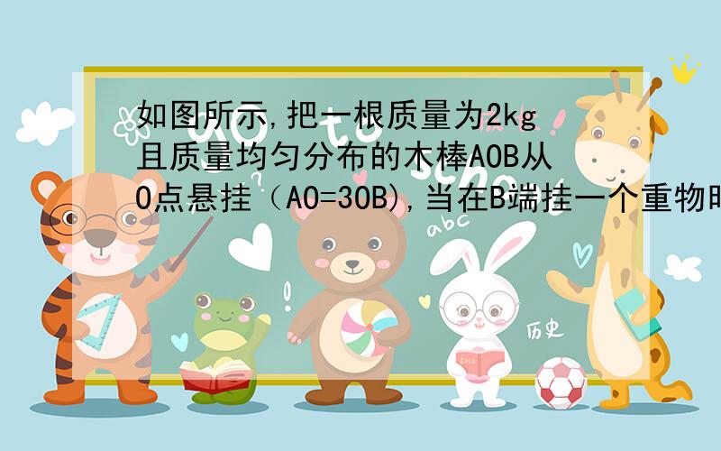 如图所示,把一根质量为2kg且质量均匀分布的木棒AOB从O点悬挂（AO=3OB),当在B端挂一个重物时木棒恰在水平位置平衡。求此重物的质量是多少？