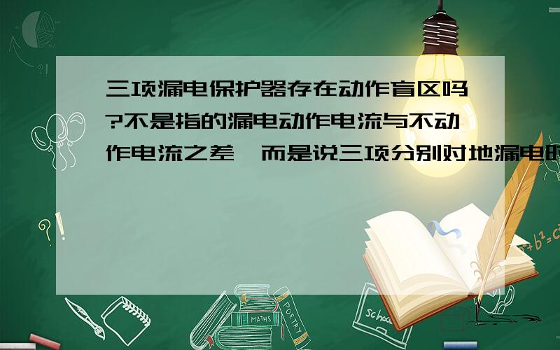 三项漏电保护器存在动作盲区吗?不是指的漏电动作电流与不动作电流之差,而是说三项分别对地漏电时,三项漏电电流的矢量和为零时,漏电保护器是否动作.