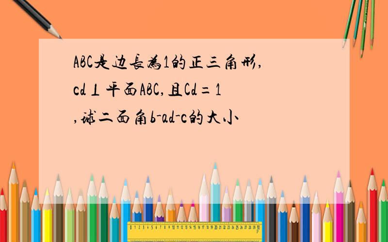 ABC是边长为1的正三角形,cd⊥平面ABC,且Cd=1,球二面角b-ad-c的大小