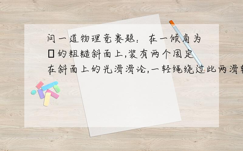 问一道物理竞赛题：在一倾角为α的粗糙斜面上,装有两个固定在斜面上的光滑滑论,一轻绳绕过此两滑轮...在一倾角为α的粗糙斜面上,装有两个固定在斜面上的光滑滑论,一轻绳绕过此两滑轮,