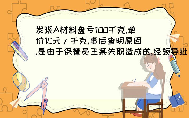 发现A材料盘亏100千克,单价10元/千克,事后查明原因,是由于保管员王某失职造成的,经领导批准,由王某赔