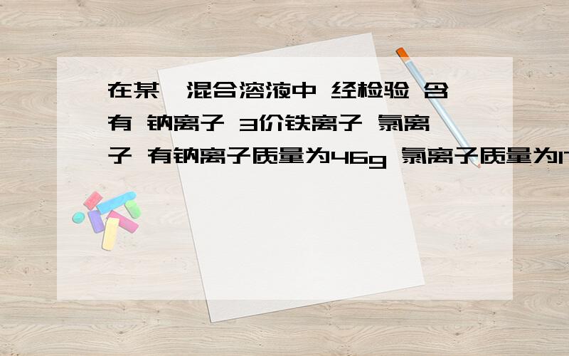 在某一混合溶液中 经检验 含有 钠离子 3价铁离子 氯离子 有钠离子质量为46g 氯离子质量为177.5 问 3价铁离子质量为?