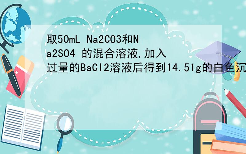 取50mL Na2CO3和Na2SO4 的混合溶液,加入过量的BaCl2溶液后得到14.51g的白色沉淀,用过量的稀硝酸处理后沉淀减少的到4.66g ,并有气体放出.试计算1 ：原混合溶液中Na2CO3和NaSO4的物质的量浓度2 ：产生