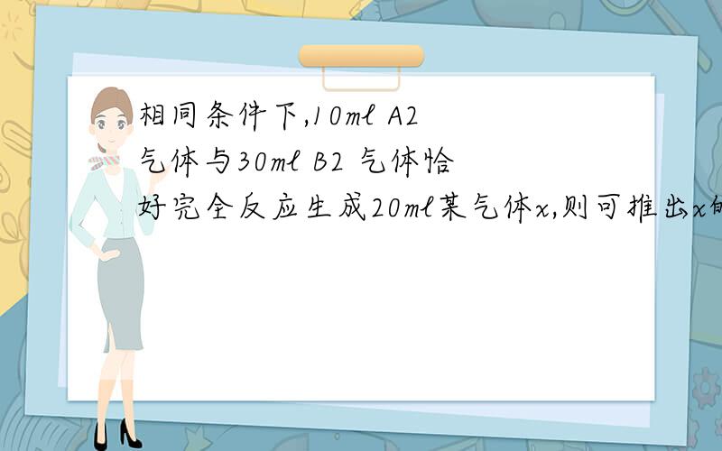 相同条件下,10ml A2 气体与30ml B2 气体恰好完全反应生成20ml某气体x,则可推出x的化学式为