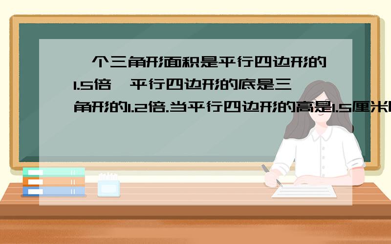 一个三角形面积是平行四边形的1.5倍,平行四边形的底是三角形的1.2倍.当平行四边形的高是1.5厘米时,