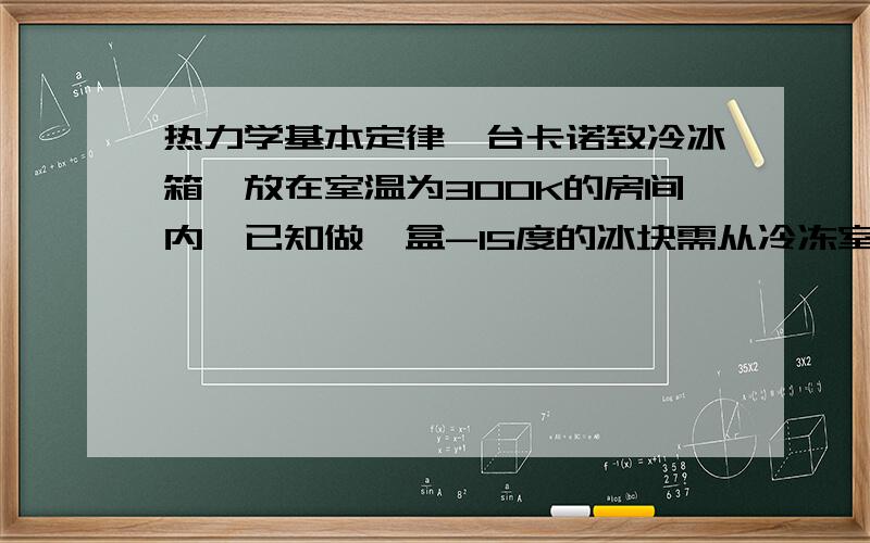 热力学基本定律一台卡诺致冷冰箱,放在室温为300K的房间内,已知做一盒-15度的冰块需从冷冻室中吸出2.38X10^5J的热量.求：做一盒冰块需要消耗的电功