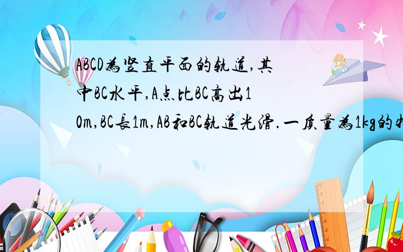 ABCD为竖直平面的轨道,其中BC水平,A点比BC高出10m,BC长1m,AB和BC轨道光滑.一质量为1kg的物体,从A点以4m/s的速度开始运动,经过BC后滑到高出C点10.3m的D点速度为零｛g=10m/s2｝求：1.物体与BC轨道的动