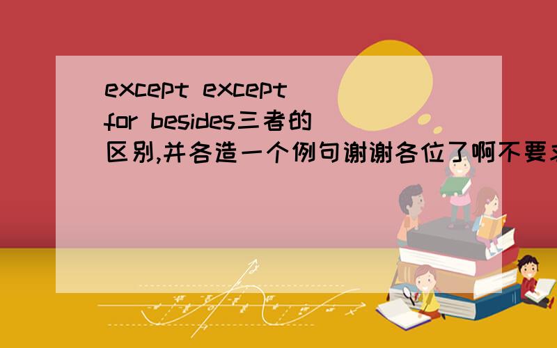 except except for besides三者的区别,并各造一个例句谢谢各位了啊不要求太详细,太详细我反而看不懂.简单说明一下三者区别并各造一个例句就OK乐,3q