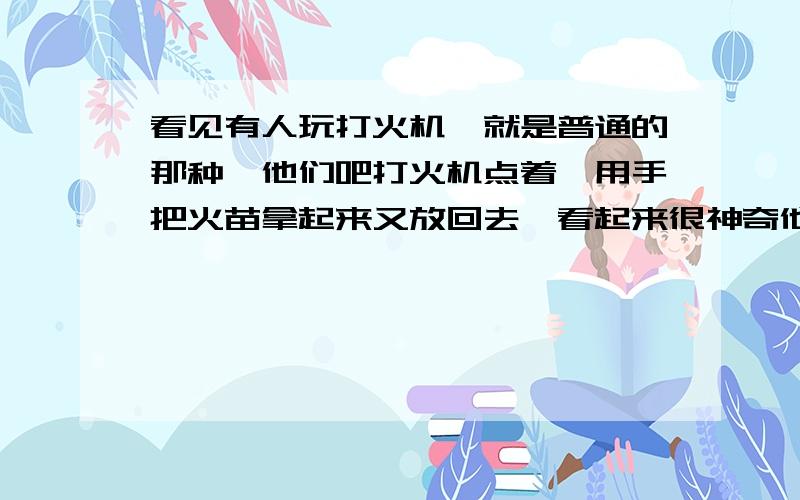 看见有人玩打火机,就是普通的那种,他们吧打火机点着,用手把火苗拿起来又放回去,看起来很神奇他把打火机点燃 就是普通一元那种 然后拇指和食指把火苗拿起来 等上一定时间往下一放 火