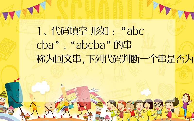 1、代码填空 形如：“abccba”,“abcba”的串称为回文串,下列代码判断一个串是否为回文串.请补充空白的1、代码填空\x05形如：“abccba”,“abcba”的串称为回文串,下列代码判断一个串是否为回