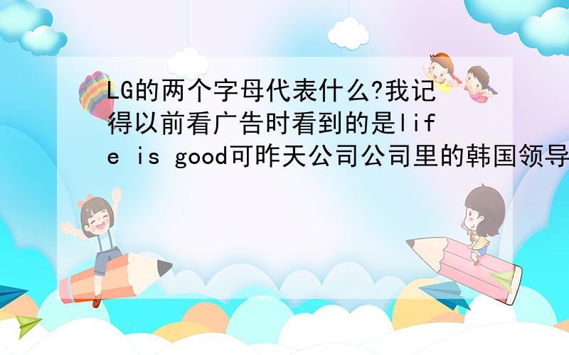 LG的两个字母代表什么?我记得以前看广告时看到的是life is good可昨天公司公司里的韩国领导告诉我说,他们韩国的LG的全称是lucky gold star,也就是LGS,后来,LGS分家了,于是就成了后来的LG还有GS是