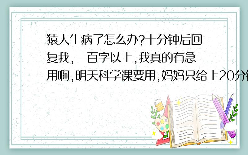 猿人生病了怎么办?十分钟后回复我,一百字以上,我真的有急用啊,明天科学课要用,妈妈只给上20分钟啊,11