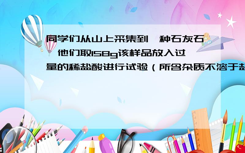 同学们从山上采集到一种石灰石,他们取158g该样品放入过量的稀盐酸进行试验（所含杂质不溶于盐酸）,测得反应后固体的质量（m）与反应时间（t）的关系如表：反应时间t∕s t0 t1 t2 t3 t4 t5 t6