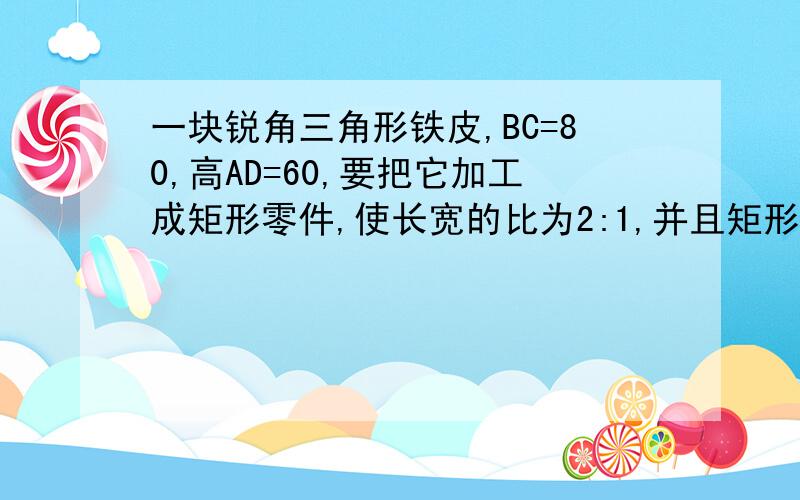 一块锐角三角形铁皮,BC=80,高AD=60,要把它加工成矩形零件,使长宽的比为2:1,并且矩形的一边位于BC边上另两个顶点分别在边AB、AC上,求此矩形零件的长和宽.