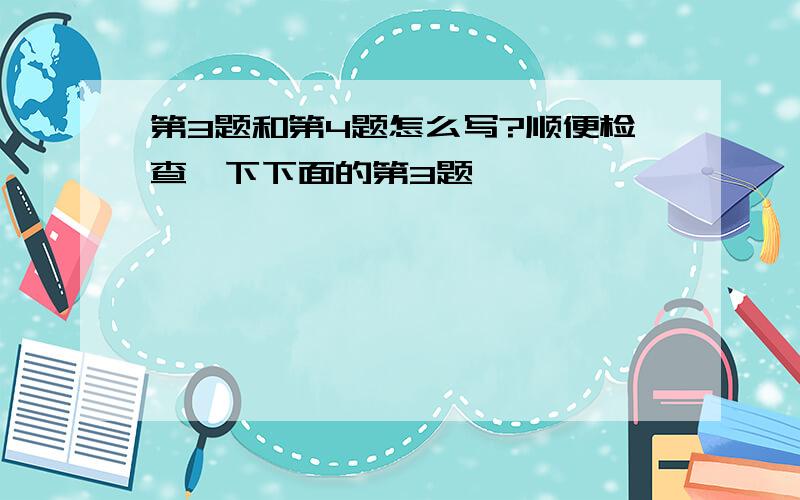 第3题和第4题怎么写?顺便检查一下下面的第3题,