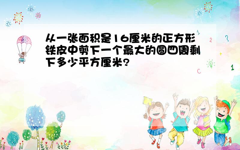 从一张面积是16厘米的正方形铁皮中剪下一个最大的圆四周剩下多少平方厘米?