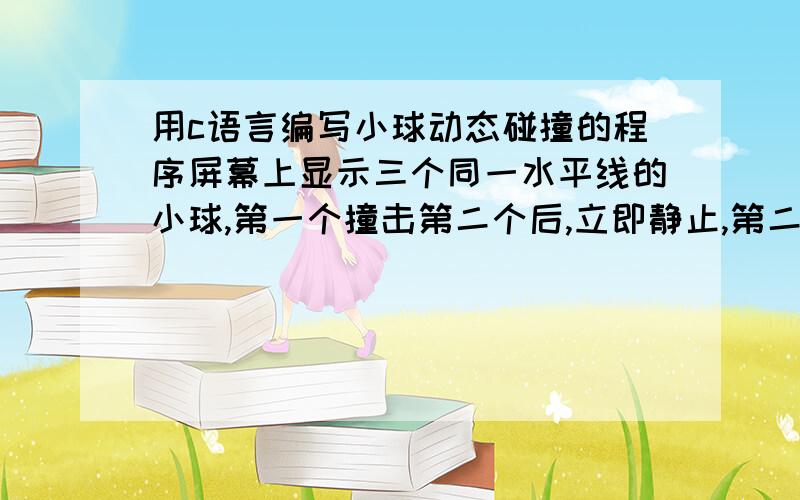 用c语言编写小球动态碰撞的程序屏幕上显示三个同一水平线的小球,第一个撞击第二个后,立即静止,第二个开始运动,撞击第三个小球后,立即静止,第三个运动撞击到屏幕边界后,立即返回……