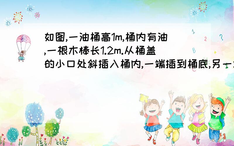 如图,一油桶高1m,桶内有油,一根木棒长1.2m.从桶盖的小口处斜插入桶内,一端插到桶底,另一端到小口,抽出木棒,量得棒上浸油部分长为0.48m,求桶内油面的高度.